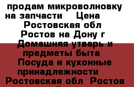 продам микроволновку на запчасти. › Цена ­ 700 - Ростовская обл., Ростов-на-Дону г. Домашняя утварь и предметы быта » Посуда и кухонные принадлежности   . Ростовская обл.,Ростов-на-Дону г.